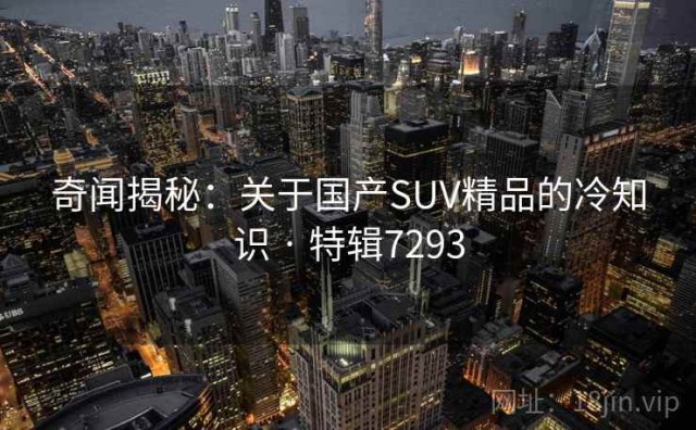 奇闻揭秘：关于国产SUV精品的冷知识 · 特辑7293