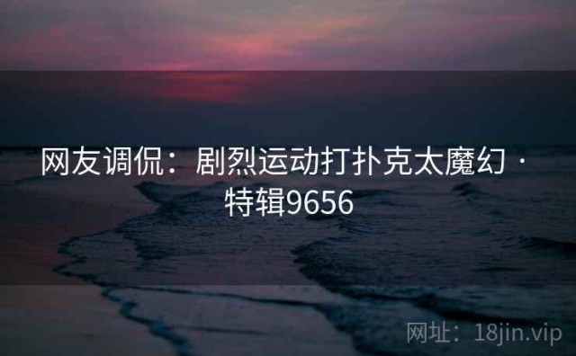 网友调侃：剧烈运动打扑克太魔幻 · 特辑9656