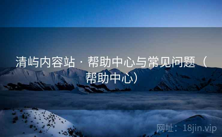 清屿内容站 · 帮助中心与常见问题（帮助中心）