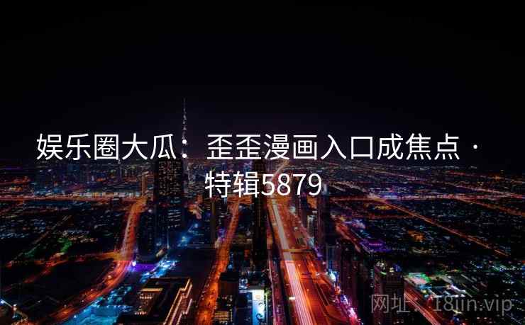 娱乐圈大瓜：歪歪漫画入口成焦点 · 特辑5879