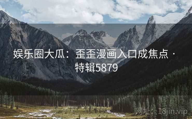 娱乐圈大瓜：歪歪漫画入口成焦点 · 特辑5879
