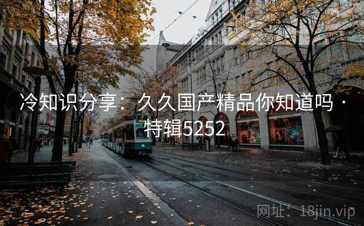 冷知识分享：久久国产精品你知道吗 · 特辑5252