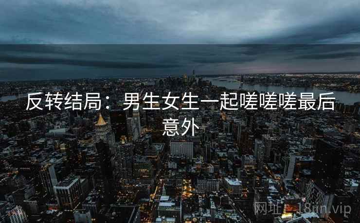 反转结局：男生女生一起嗟嗟嗟最后意外