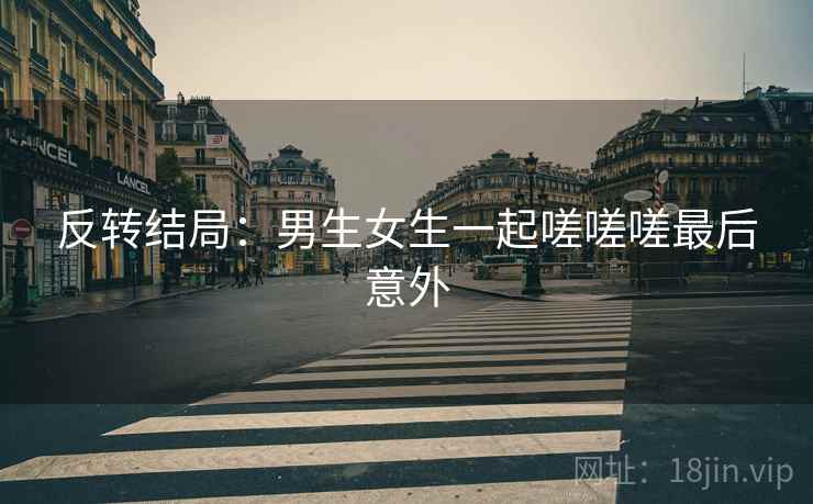 反转结局：男生女生一起嗟嗟嗟最后意外