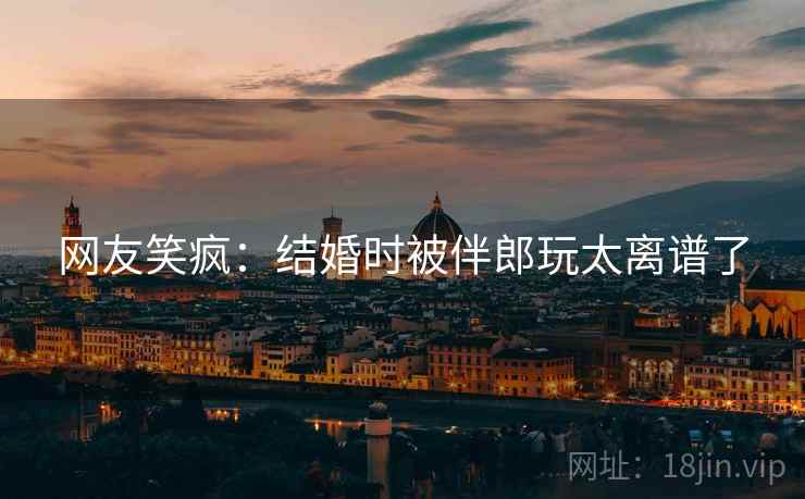网友笑疯：结婚时被伴郎玩太离谱了
