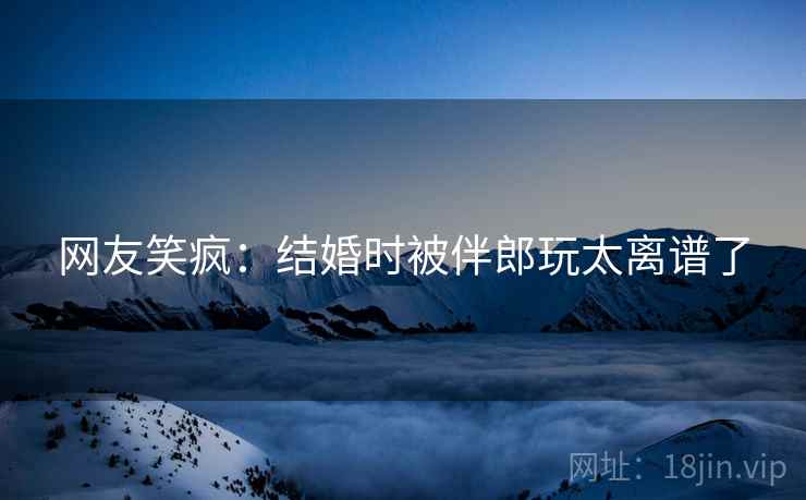 网友笑疯：结婚时被伴郎玩太离谱了