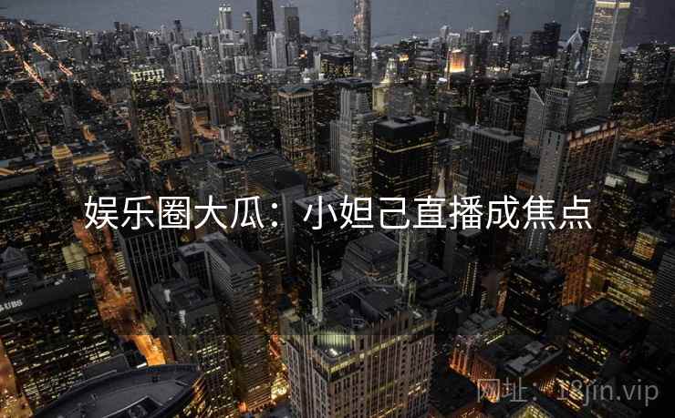 娱乐圈大瓜：小妲己直播成焦点