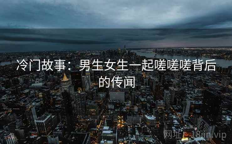 冷门故事：男生女生一起嗟嗟嗟背后的传闻