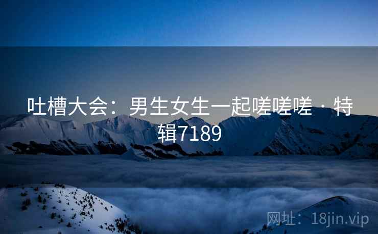 吐槽大会：男生女生一起嗟嗟嗟 · 特辑7189