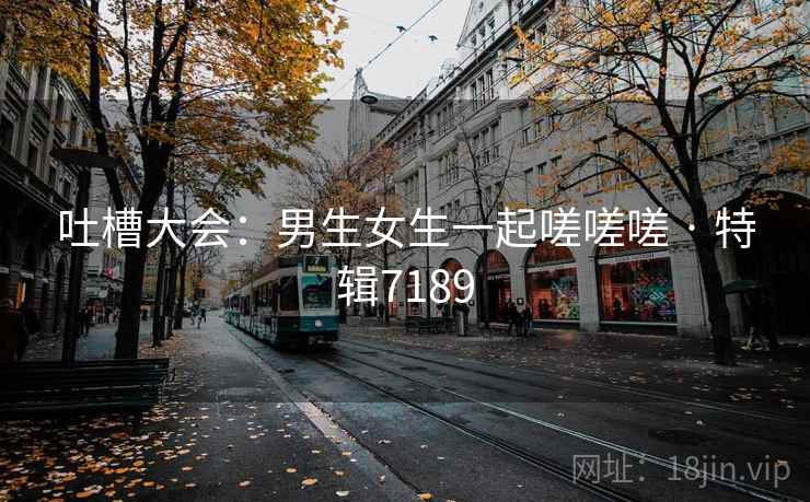 吐槽大会：男生女生一起嗟嗟嗟 · 特辑7189