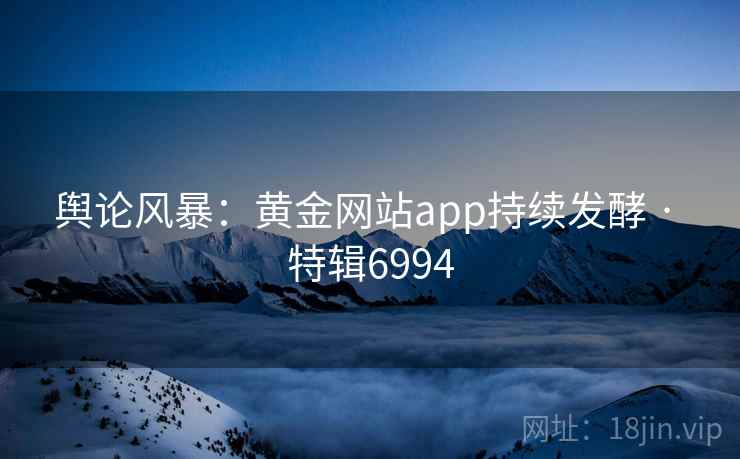 舆论风暴:黄金网站app持续发酵 · 特辑6994 舆论风暴:黄金网站app持续发酵 · 特辑6994