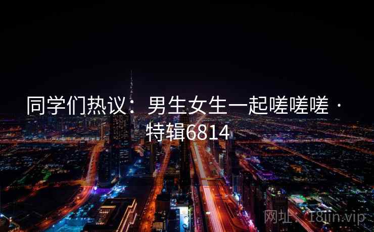 同学们热议：男生女生一起嗟嗟嗟 · 特辑6814