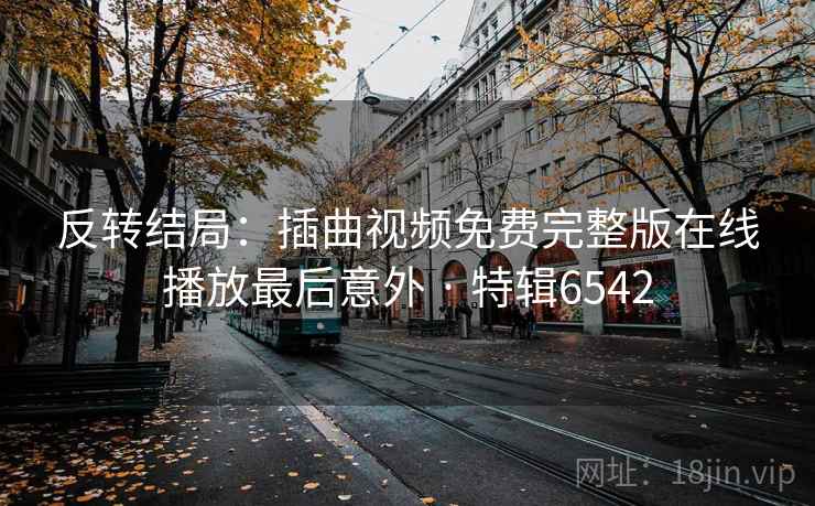 反转结局:插曲视频免费完整版在线播放最后意外 · 特辑6542 反转结局:插曲视频免费完整版在线播放最后意外 · 特辑6542