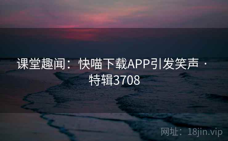 课堂趣闻:快喵下载APP引发笑声 · 特辑3708 课堂趣闻:快喵下载APP引发笑声 · 特辑3708