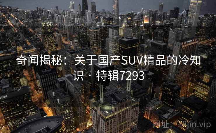 奇闻揭秘：关于国产SUV精品的冷知识 · 特辑7293