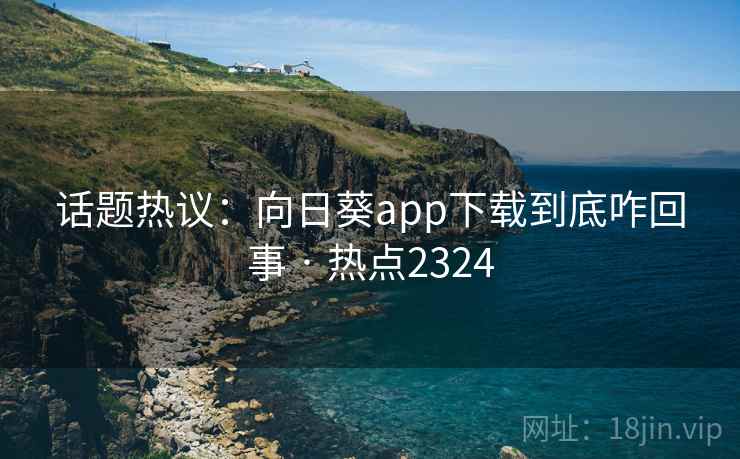 话题热议：向日葵app下载到底咋回事 · 热点2324