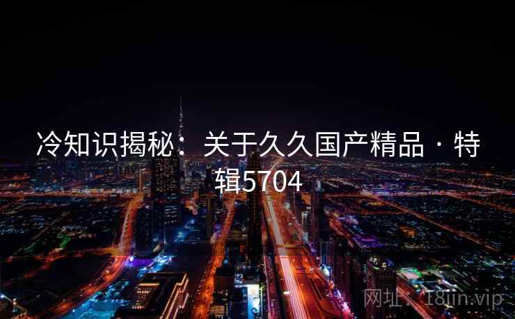 冷知识揭秘：关于久久国产精品 · 特辑5704