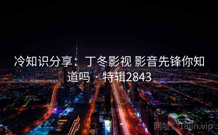 冷知识分享:丁冬影视 影音先锋你知道吗 · 特辑2843 冷知识分享:丁冬影视 影音先锋你知道吗 · 特辑2843