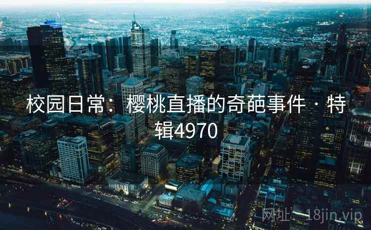 校园日常：樱桃直播的奇葩事件 · 特辑4970